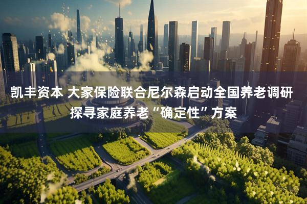 凯丰资本 大家保险联合尼尔森启动全国养老调研 探寻家庭养老“确定性”方案