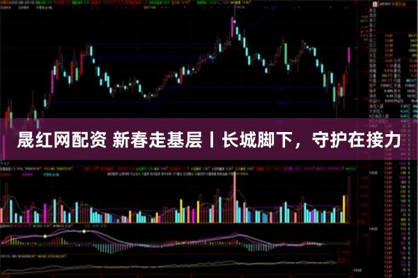 晟红网配资 新春走基层丨长城脚下，守护在接力